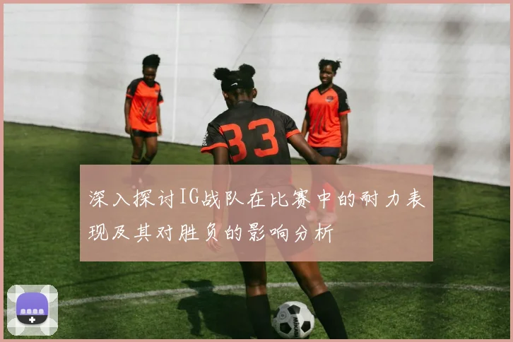 深入探讨IG战队在比赛中的耐力表现及其对胜负的影响分析