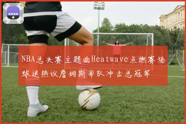 NBA总决赛主题曲Heatwave点燃赛场球迷热议詹姆斯率队冲击总冠军