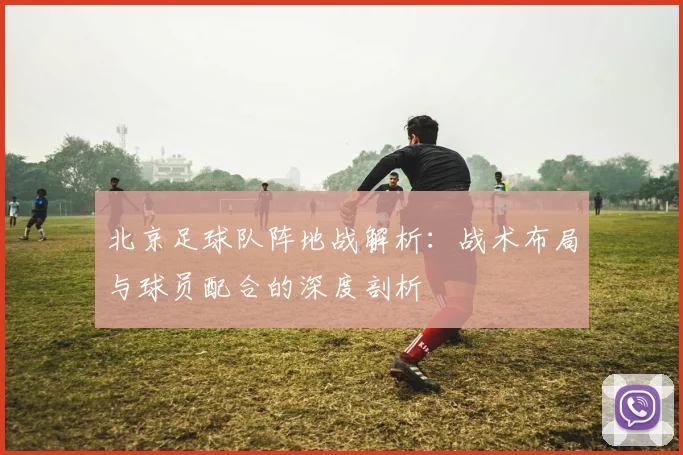 北京足球队阵地战解析：战术布局与球员配合的深度剖析