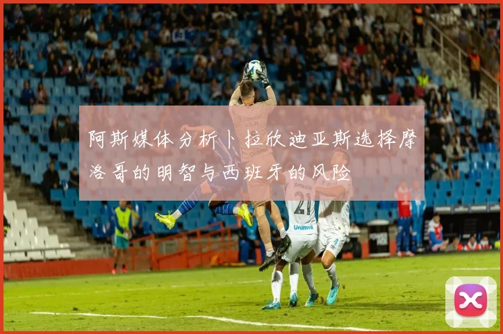 阿斯媒体分析卜拉欣迪亚斯选择摩洛哥的明智与西班牙的风险