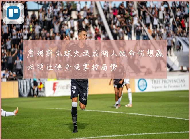 詹姆斯无球失误成湖人致命伤想赢必须让他全场掌控局势