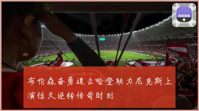 布伦森奋勇追击哈登助力尼克斯上演惊天逆转传奇时刻