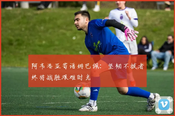 阿韦洛亚寄语姆巴佩：坚韧不拔者终将战胜艰难时光